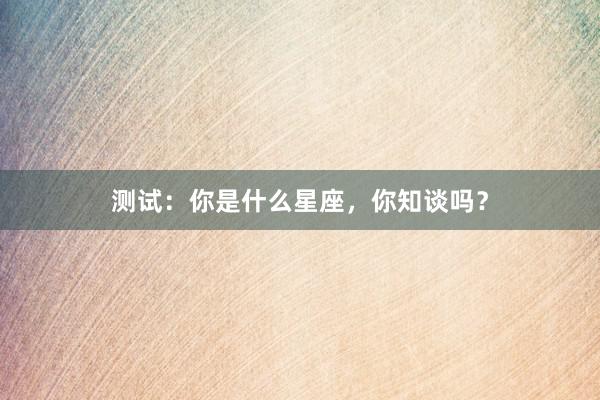 测试：你是什么星座，你知谈吗？