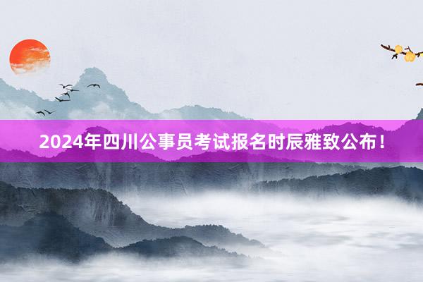 2024年四川公事员考试报名时辰雅致公布！