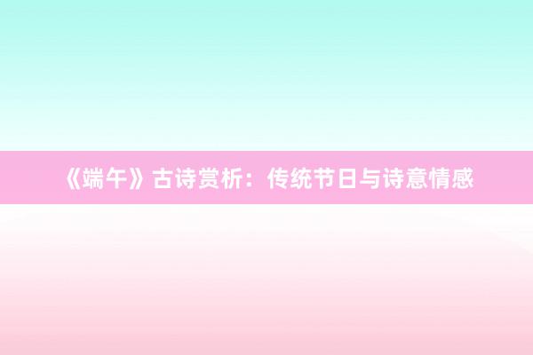《端午》古诗赏析：传统节日与诗意情感