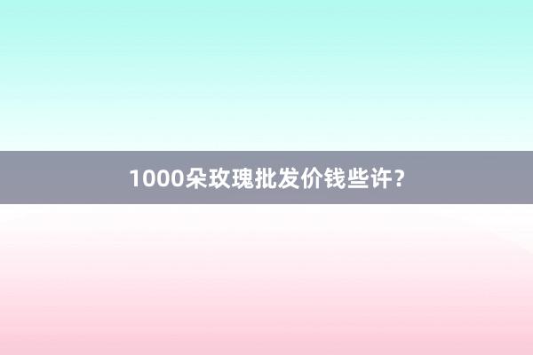 1000朵玫瑰批发价钱些许？