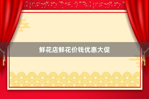 鲜花店鲜花价钱优惠大促