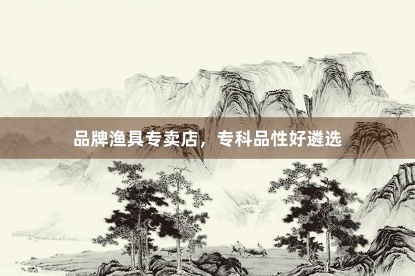 品牌渔具专卖店，专科品性好遴选